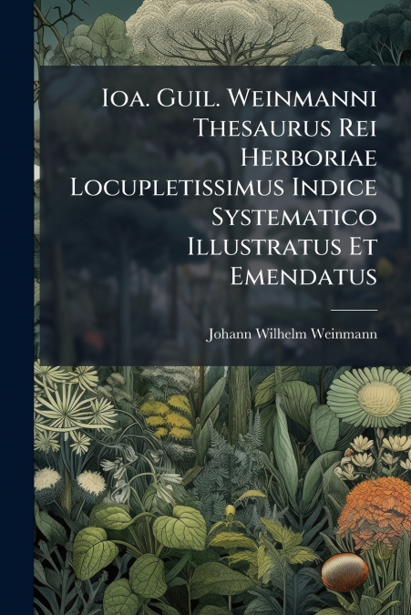 Ioa. Guil. Weinmanni Thesaurus Rei Herboriae Locupletissimus Indice Systematico Illustratus Et Emendatus