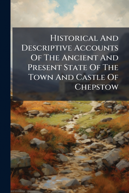 Historical And Descriptive Accounts Of The Ancient And Present State Of The Town And Castle Of Chepstow