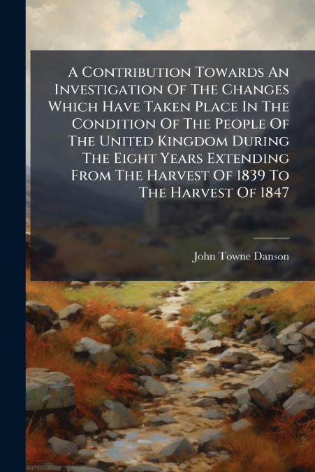 A Contribution Towards An Investigation Of The Changes Which Have Taken Place In The Condition Of The People Of The United Kingdom During The Eight Years Extending From The Harvest Of 1839 To The Harv