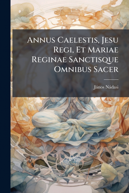 Annus Caelestis, Jesu Regi, Et Mariae Reginae Sanctisque Omnibus Sacer