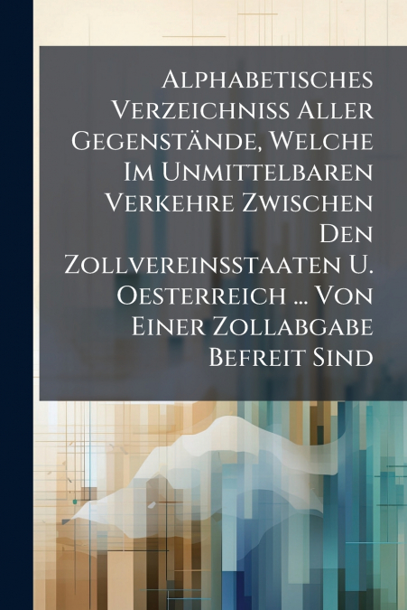 Alphabetisches Verzeichniß Aller Gegenstände, Welche Im Unmittelbaren Verkehre Zwischen Den Zollvereinsstaaten U. Oesterreich ... Von Einer Zollabgabe Befreit Sind