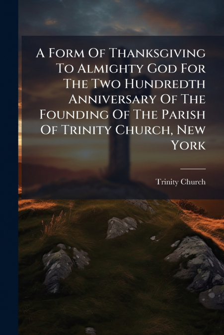A Form Of Thanksgiving To Almighty God For The Two Hundredth Anniversary Of The Founding Of The Parish Of Trinity Church, New York