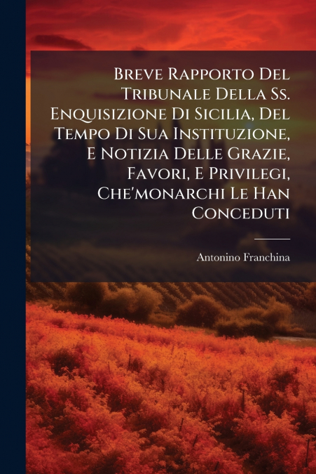 Breve Rapporto Del Tribunale Della Ss. Enquisizione Di Sicilia, Del Tempo Di Sua Instituzione, E Notizia Delle Grazie, Favori, E Privilegi, Che’monarchi Le Han Conceduti