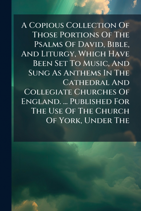 A Copious Collection Of Those Portions Of The Psalms Of David, Bible, And Liturgy, Which Have Been Set To Music, And Sung As Anthems In The Cathedral And Collegiate Churches Of England. ... Published 