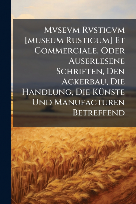 Mvsevm Rvsticvm [museum Rusticum] Et Commerciale, Oder Auserlesene Schriften, Den Ackerbau, Die Handlung, Die Künste Und Manufacturen Betreffend