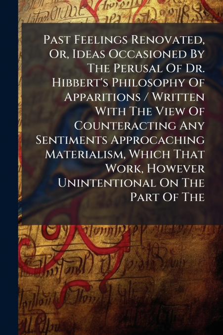Past Feelings Renovated, Or, Ideas Occasioned By The Perusal Of Dr. Hibbert’s Philosophy Of Apparitions / Written With The View Of Counteracting Any Sentiments Approcaching Materialism, Which That Wor