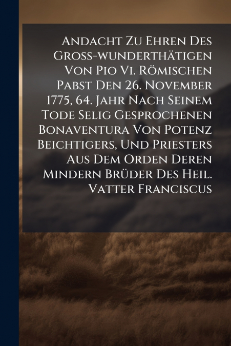 Andacht Zu Ehren Des Groß-wunderthätigen Von Pio Vi. Römischen Pabst Den 26. November 1775, 64. Jahr Nach Seinem Tode Selig Gesprochenen Bonaventura Von Potenz Beichtigers, Und Priesters Aus Dem Orden