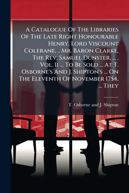 A Catalogue Of The Libraries Of The Late Right Honourable Henry, Lord Viscount Colerane, .. Mr. Baron Clarke, The Rev. Samuel Dunster, ... , Vol. Ii ... To Be Sold ... At T. Osborne’s And J. Shipton’s