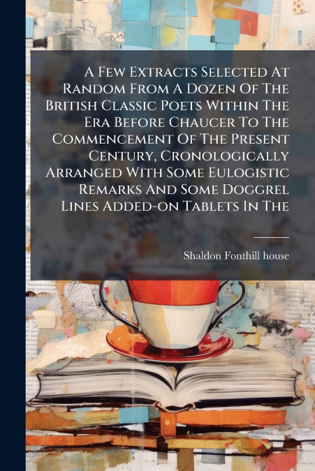 A Few Extracts Selected At Random From A Dozen Of The British Classic Poets Within The Era Before Chaucer To The Commencement Of The Present Century, Cronologically Arranged With Some Eulogistic Remar