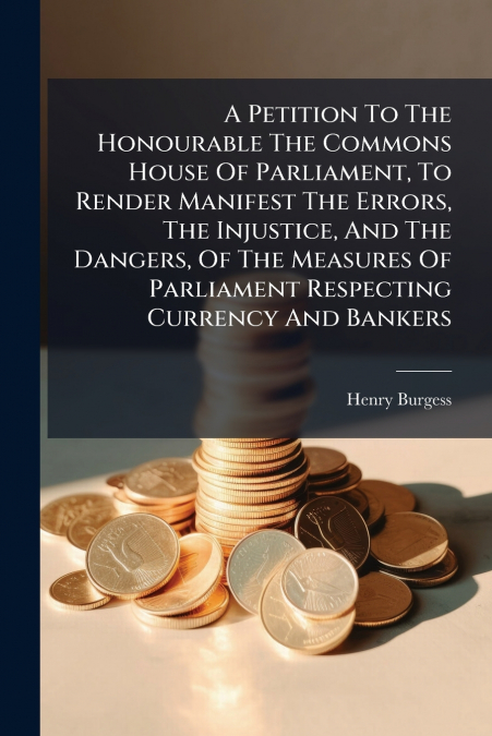 A Petition To The Honourable The Commons House Of Parliament, To Render Manifest The Errors, The Injustice, And The Dangers, Of The Measures Of Parliament Respecting Currency And Bankers