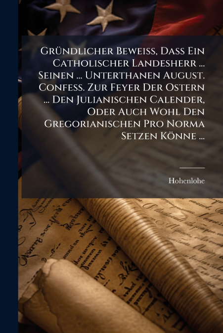 Gründlicher Beweiß, Daß Ein Catholischer Landesherr ... Seinen ... Unterthanen August. Confess. Zur Feyer Der Ostern ... Den Julianischen Calender, Oder Auch Wohl Den Gregorianischen Pro Norma Setzen 