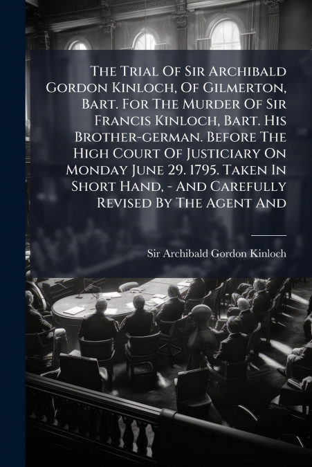 The Trial Of Sir Archibald Gordon Kinloch, Of Gilmerton, Bart. For The Murder Of Sir Francis Kinloch, Bart. His Brother-german. Before The High Court Of Justiciary On Monday June 29. 1795. Taken In Sh