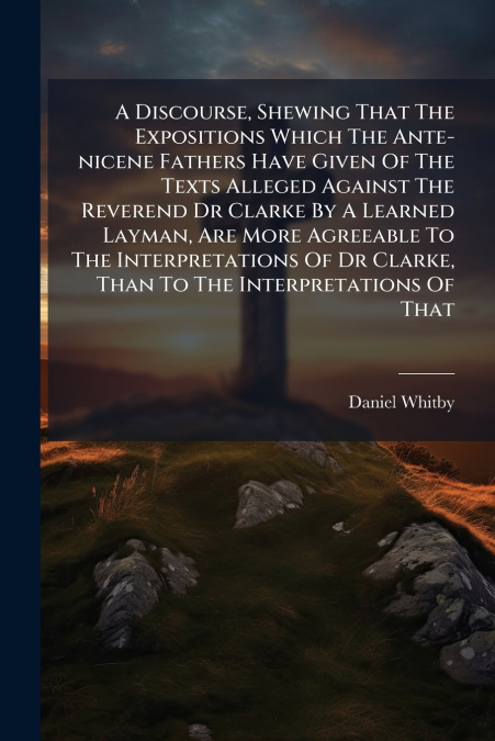 A Discourse, Shewing That The Expositions Which The Ante-nicene Fathers Have Given Of The Texts Alleged Against The Reverend Dr Clarke By A Learned Layman, Are More Agreeable To The Interpretations Of