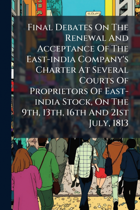 Final Debates On The Renewal And Acceptance Of The East-india Company’s Charter At Several Courts Of Proprietors Of East-india Stock, On The 9th, 13th, 16th And 21st July, 1813