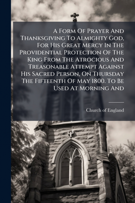 A Form Of Prayer And Thanksgiving To Almighty God, For His Great Mercy In The Providential Protection Of The King From The Atrocious And Treasonable Attempt Against His Sacred Person, On Thursday The 