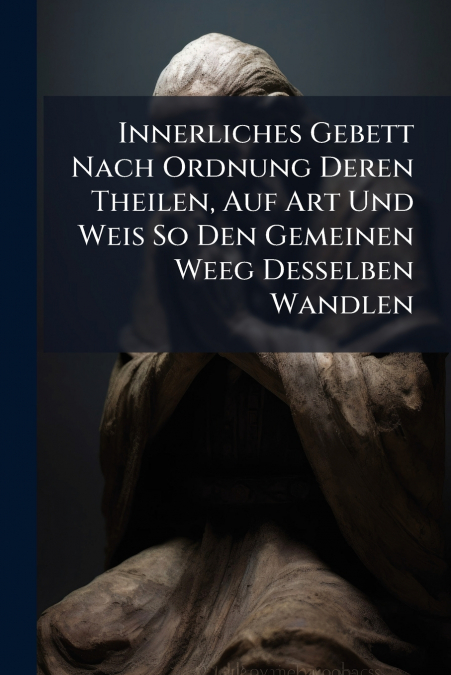 Innerliches Gebett Nach Ordnung Deren Theilen, Auf Art Und Weis So Den Gemeinen Weeg Desselben Wandlen
