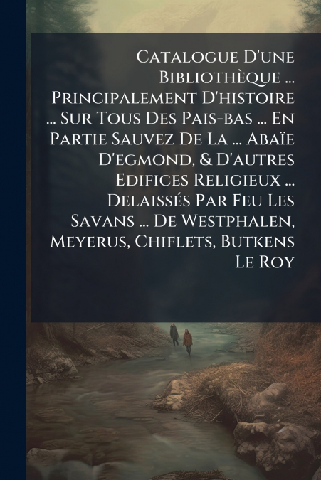 Catalogue D’une Bibliothèque ... Principalement D’histoire ... Sur Tous Des Pais-bas ... En Partie Sauvez De La ... Abaïe D’egmond, & D’autres Edifices Religieux ... Delaissés Par Feu Les Savans ... D