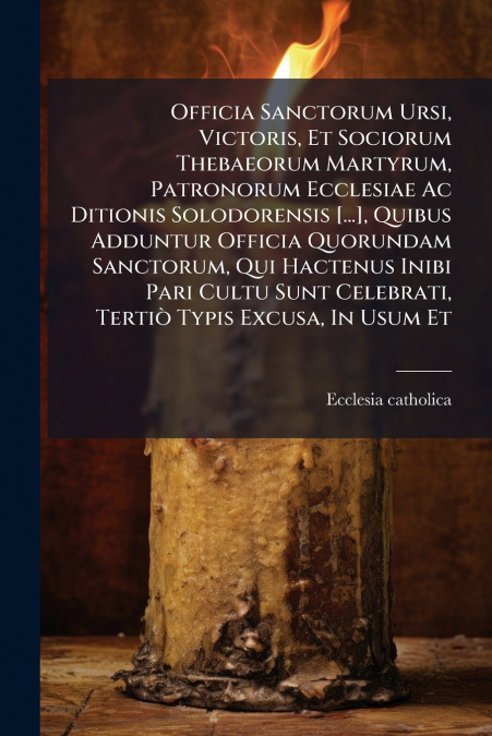 Officia Sanctorum Ursi, Victoris, Et Sociorum Thebaeorum Martyrum, Patronorum Ecclesiae Ac Ditionis Solodorensis [...], Quibus Adduntur Officia Quorundam Sanctorum, Qui Hactenus Inibi Pari Cultu Sunt 