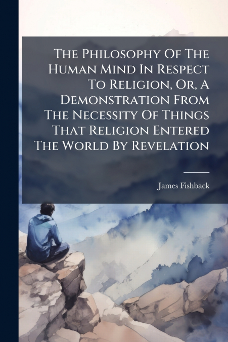 The Philosophy Of The Human Mind In Respect To Religion, Or, A Demonstration From The Necessity Of Things That Religion Entered The World By Revelation