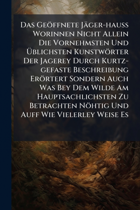 Das Geöffnete Jäger-hauss Worinnen Nicht Allein Die Vornehmsten Und Üblichsten Kunstwörter Der Jagerey Durch Kurtz-gefaste Beschreibung Erörtert Sondern Auch Was Bey Dem Wilde Am Hauptsachlichsten Zu 