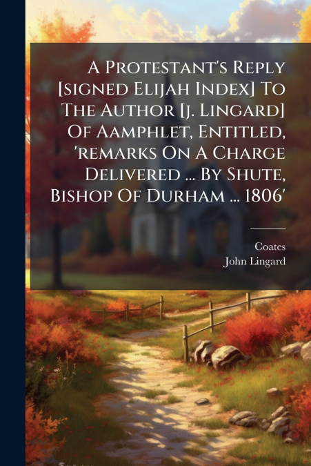A Protestant’s Reply [signed Elijah Index] To The Author [j. Lingard] Of Aamphlet, Entitled, ’remarks On A Charge Delivered ... By Shute, Bishop Of Durham ... 1806’