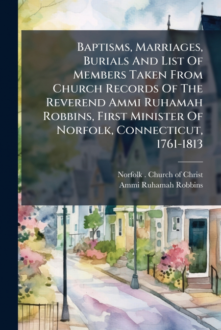 Baptisms, Marriages, Burials And List Of Members Taken From Church Records Of The Reverend Ammi Ruhamah Robbins, First Minister Of Norfolk, Connecticut, 1761-1813