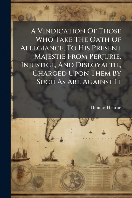 A Vindication Of Those Who Take The Oath Of Allegiance, To His Present Majestie From Perjurie, Injustice, And Disloyaltie, Charged Upon Them By Such As Are Against It