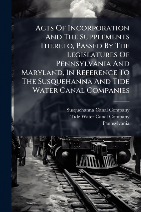 Acts Of Incorporation And The Supplements Thereto, Passed By The Legislatures Of Pennsylvania And Maryland, In Reference To The Susquehanna And Tide Water Canal Companies