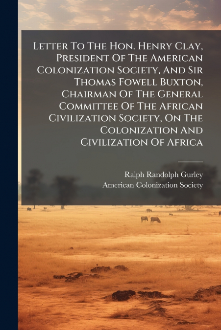 Letter To The Hon. Henry Clay, President Of The American Colonization Society, And Sir Thomas Fowell Buxton, Chairman Of The General Committee Of The African Civilization Society, On The Colonization 