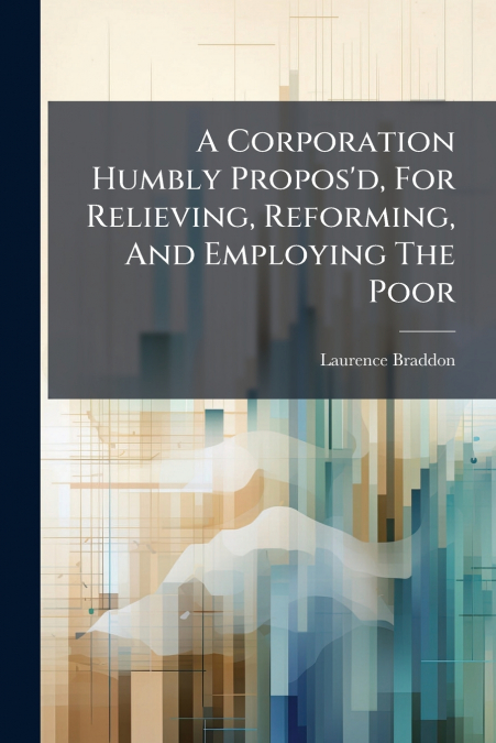 A Corporation Humbly Propos’d, For Relieving, Reforming, And Employing The Poor