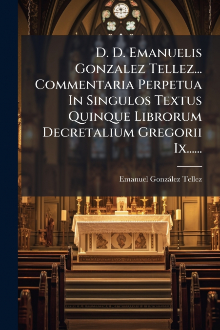 D. D. Emanuelis Gonzalez Tellez... Commentaria Perpetua In Singulos Textus Quinque Librorum Decretalium Gregorii Ix......