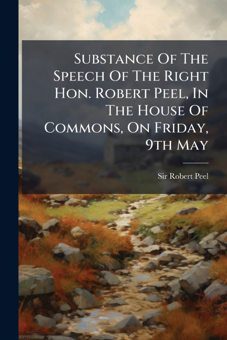 Substance Of The Speech Of The Right Hon. Robert Peel, In The House Of Commons, On Friday, 9th May