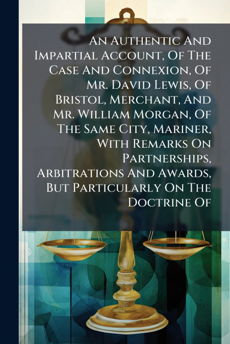 An Authentic And Impartial Account, Of The Case And Connexion, Of Mr. David Lewis, Of Bristol, Merchant, And Mr. William Morgan, Of The Same City, Mariner, With Remarks On Partnerships, Arbitrations A