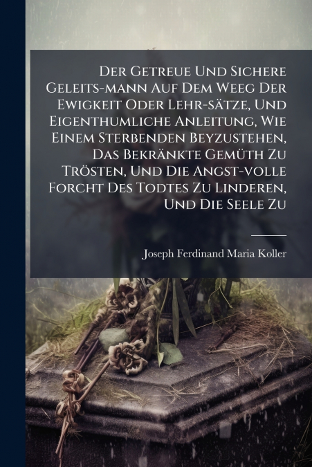 Der Getreue Und Sichere Geleits-mann Auf Dem Weeg Der Ewigkeit Oder Lehr-sätze, Und Eigenthumliche Anleitung, Wie Einem Sterbenden Beyzustehen, Das Bekränkte Gemüth Zu Trösten, Und Die Angst-volle For
