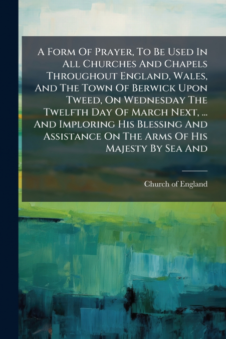 A Form Of Prayer, To Be Used In All Churches And Chapels Throughout England, Wales, And The Town Of Berwick Upon Tweed, On Wednesday The Twelfth Day Of March Next, ... And Imploring His Blessing And A