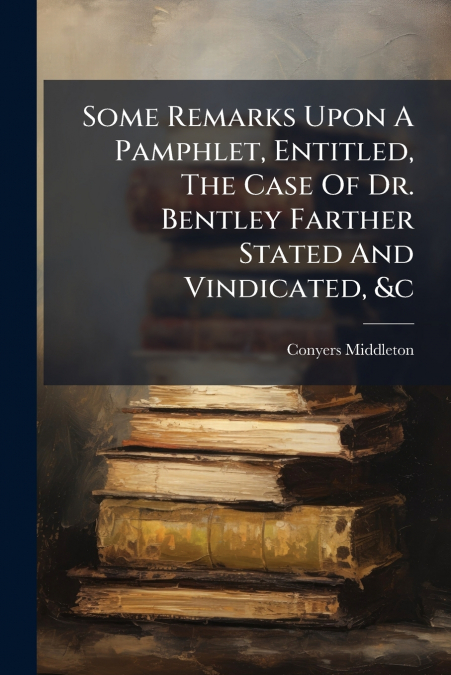 Some Remarks Upon A Pamphlet, Entitled, The Case Of Dr. Bentley Farther Stated And Vindicated, &c