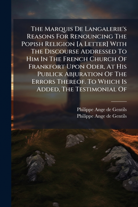 The Marquis De Langalerie’s Reasons For Renouncing The Popish Religion [a Letter] With The Discourse Addressed To Him In The French Church Of Frankfort Upon Oder, At His Publick Abjuration Of The Erro