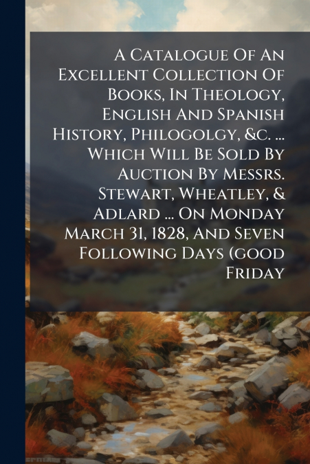A Catalogue Of An Excellent Collection Of Books, In Theology, English And Spanish History, Philogolgy, &c. ... Which Will Be Sold By Auction By Messrs. Stewart, Wheatley, & Adlard ... On Monday March 
