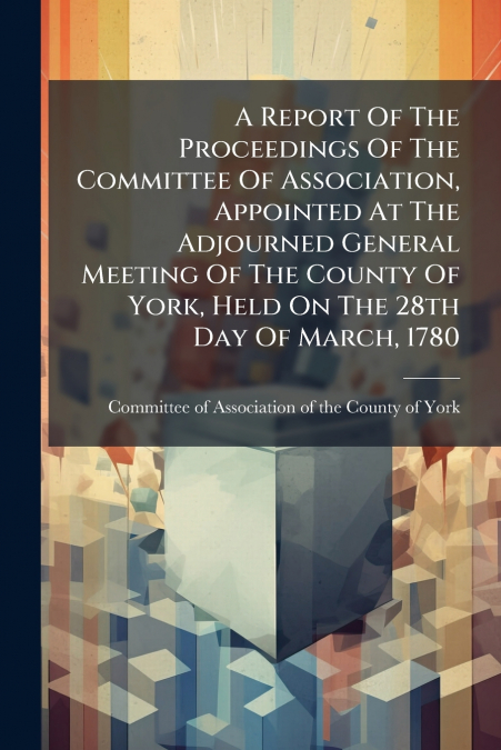 A Report Of The Proceedings Of The Committee Of Association, Appointed At The Adjourned General Meeting Of The County Of York, Held On The 28th Day Of March, 1780