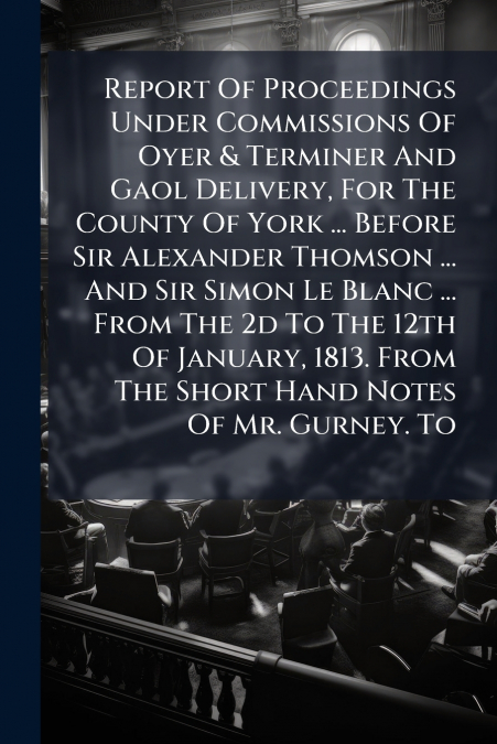 Report Of Proceedings Under Commissions Of Oyer & Terminer And Gaol Delivery, For The County Of York ... Before Sir Alexander Thomson ... And Sir Simon Le Blanc ... From The 2d To The 12th Of January,