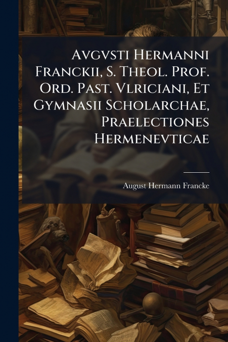 Avgvsti Hermanni Franckii, S. Theol. Prof. Ord. Past. Vlriciani, Et Gymnasii Scholarchae, Praelectiones Hermenevticae
