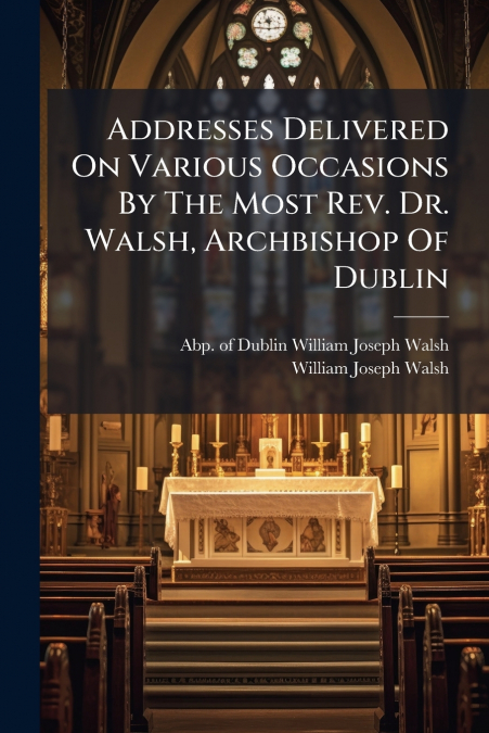 Addresses Delivered On Various Occasions By The Most Rev. Dr. Walsh, Archbishop Of Dublin