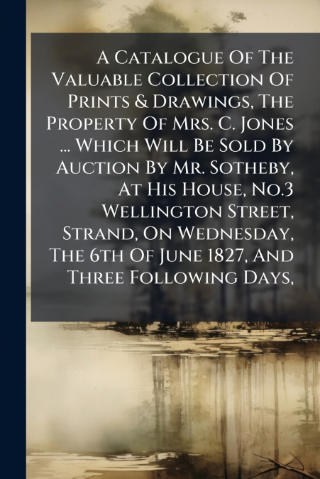 A Catalogue Of The Valuable Collection Of Prints & Drawings, The Property Of Mrs. C. Jones ... Which Will Be Sold By Auction By Mr. Sotheby, At His House, No.3 Wellington Street, Strand, On Wednesday,