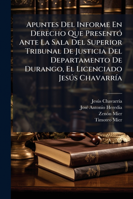 Apuntes Del Informe En Derecho Que Presentó Ante La Sala Del Superior Tribunal De Justicia Del Departamento De Durango, El Licenciado Jesús Chavarría