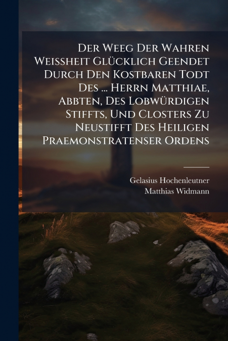 Der Weeg Der Wahren Weißheit Glücklich Geendet Durch Den Kostbaren Todt Des ... Herrn Matthiae, Abbten, Des Lobwürdigen Stiffts, Und Closters Zu Neustifft Des Heiligen Praemonstratenser Ordens