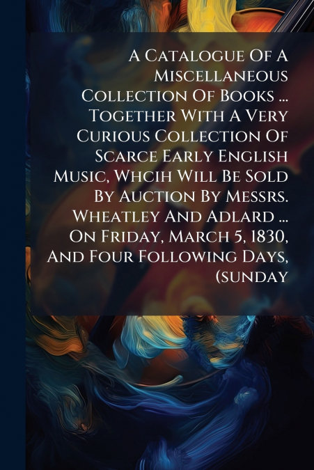 A Catalogue Of A Miscellaneous Collection Of Books ... Together With A Very Curious Collection Of Scarce Early English Music, Whcih Will Be Sold By Auction By Messrs. Wheatley And Adlard ... On Friday