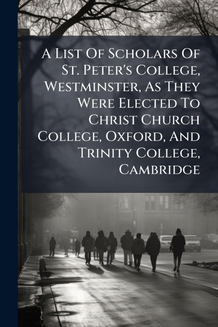 A List Of Scholars Of St. Peter’s College, Westminster, As They Were Elected To Christ Church College, Oxford, And Trinity College, Cambridge