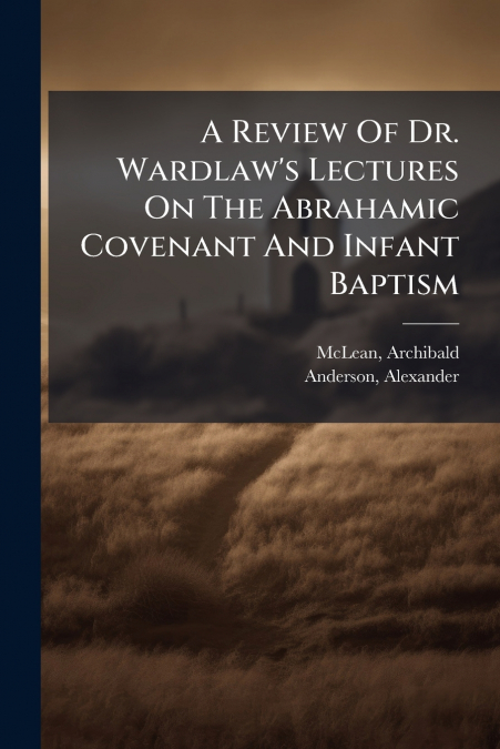 A Review Of Dr. Wardlaw’s Lectures On The Abrahamic Covenant And Infant Baptism