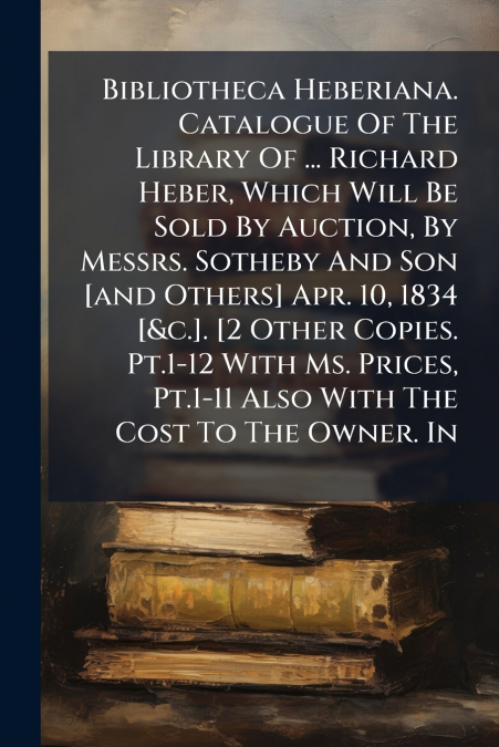 Bibliotheca Heberiana. Catalogue Of The Library Of ... Richard Heber, Which Will Be Sold By Auction, By Messrs. Sotheby And Son [and Others] Apr. 10, 1834 [&c.]. [2 Other Copies. Pt.1-12 With Ms. Pric