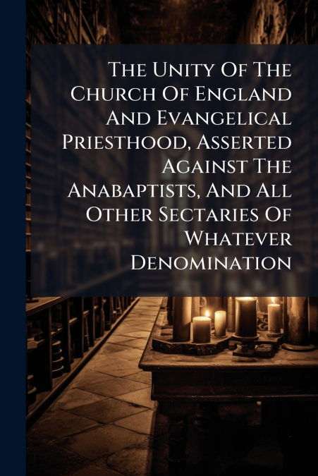 The Unity Of The Church Of England And Evangelical Priesthood, Asserted Against The Anabaptists, And All Other Sectaries Of Whatever Denomination